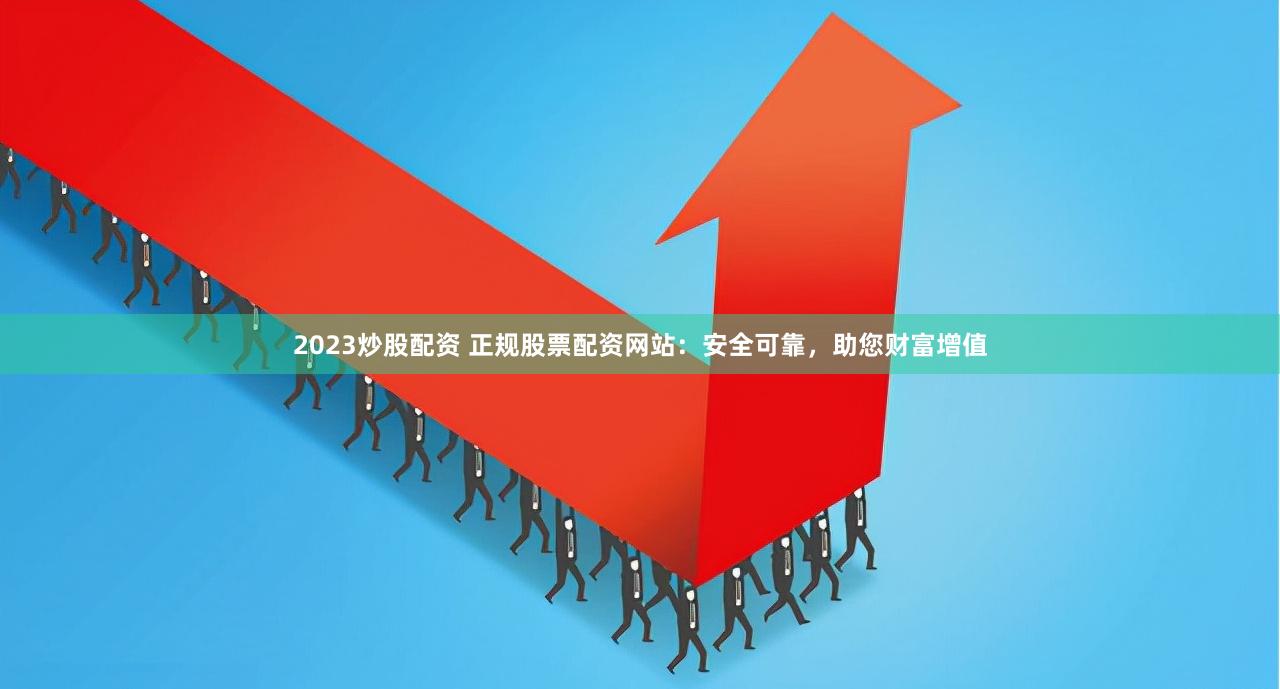 2023炒股配资 正规股票配资网站：安全可靠，助您财富增值
