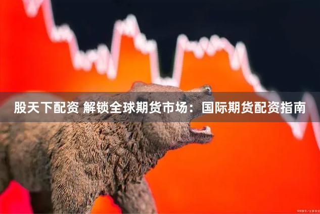 股天下配资 解锁全球期货市场：国际期货配资指南