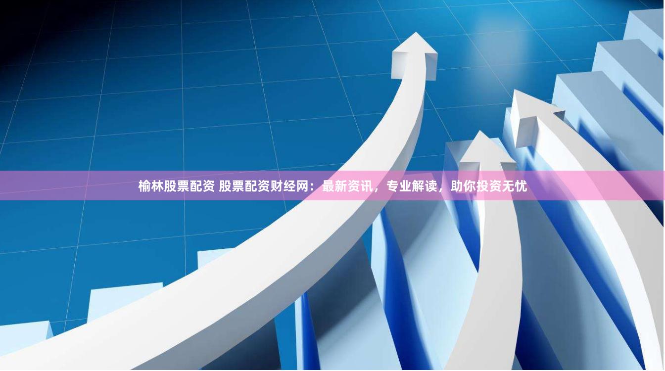 榆林股票配资 股票配资财经网：最新资讯，专业解读，助你投资无忧